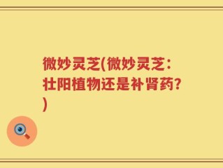 微妙灵芝(微妙灵芝：壮阳植物还是补肾药？)