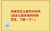 天麻灵芝儿童可以吃吗(适合儿童食用的天麻灵芝，了解一下！)
