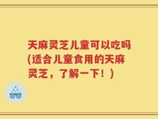 天麻灵芝儿童可以吃吗(适合儿童食用的天麻灵芝，了解一下！)