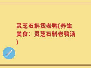 灵芝石斛煲老鸭(养生美食：灵芝石斛老鸭汤)
