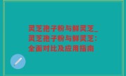 灵芝孢子粉与鲜灵芝_灵芝孢子粉与鲜灵芝：全面对比及应用指南