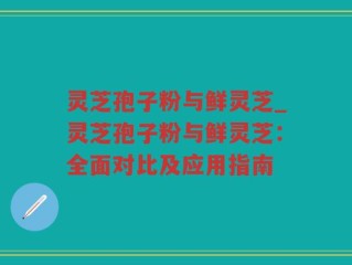 灵芝孢子粉与鲜灵芝_灵芝孢子粉与鲜灵芝：全面对比及应用指南