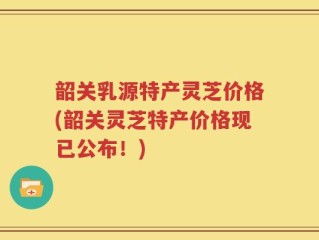 韶关乳源特产灵芝价格(韶关灵芝特产价格现已公布！)