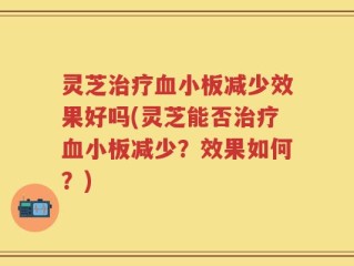 灵芝治疗血小板减少效果好吗(灵芝能否治疗血小板减少？效果如何？)