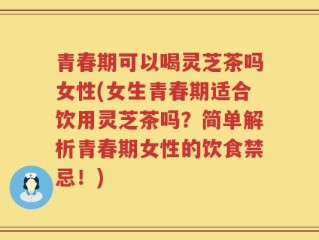 青春期可以喝灵芝茶吗女性(女生青春期适合饮用灵芝茶吗？简单解析青春期女性的饮食禁忌！)