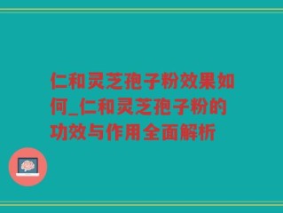 仁和灵芝孢子粉效果如何_仁和灵芝孢子粉的功效与作用全面解析