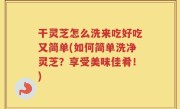 干灵芝怎么洗来吃好吃又简单(如何简单洗净灵芝？享受美味佳肴！)