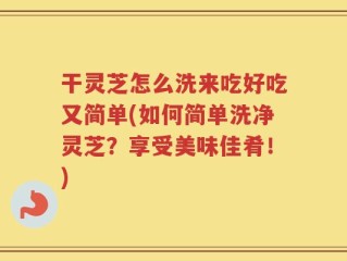干灵芝怎么洗来吃好吃又简单(如何简单洗净灵芝？享受美味佳肴！)
