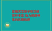 富硒灵芝孢子粉芝威 营养丰富 助力健康养生的优质选择