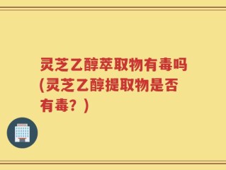 灵芝乙醇萃取物有毒吗(灵芝乙醇提取物是否有毒？)