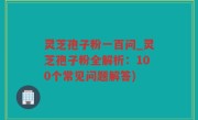 灵芝孢子粉一百问_灵芝孢子粉全解析：100个常见问题解答)
