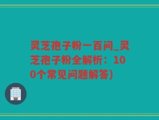 灵芝孢子粉一百问_灵芝孢子粉全解析：100个常见问题解答)