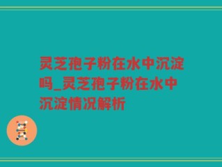 灵芝孢子粉在水中沉淀吗_灵芝孢子粉在水中沉淀情况解析
