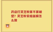 药店打灵芝粉算不算破壁？灵芝粉家庭面膜怎么做