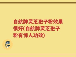 自航牌灵芝孢子粉效果很好(自航牌灵芝孢子粉有惊人功效)