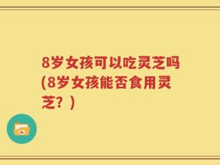8岁女孩可以吃灵芝吗(8岁女孩能否食用灵芝？)