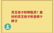 灵芝孢子粉降脂灵？最好的灵芝孢子粉是哪个牌子