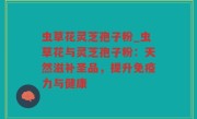 虫草花灵芝孢子粉_虫草花与灵芝孢子粉：天然滋补圣品，提升免疫力与健康