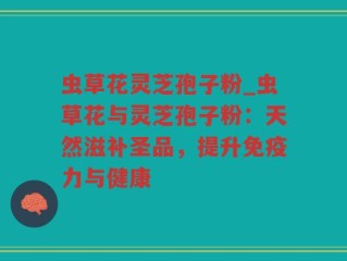 虫草花灵芝孢子粉_虫草花与灵芝孢子粉：天然滋补圣品，提升免疫力与健康