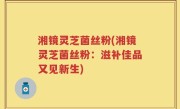 湘镜灵芝菌丝粉(湘镜灵芝菌丝粉：滋补佳品又见新生)