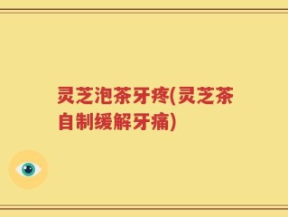 灵芝泡茶牙疼(灵芝茶自制缓解牙痛)