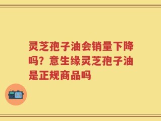 灵芝孢子油会销量下降吗？意生缘灵芝孢子油是正规商品吗