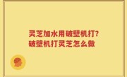 灵芝加水用破壁机打？破壁机打灵芝怎么做