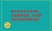 脾不好吃灵芝孢子粉_改善脾胃功能，试试灵芝孢子粉的神奇功效)
