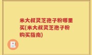 米大叔灵芝孢子粉哪里买(米大叔灵芝孢子粉购买指南)