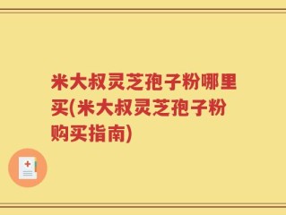 米大叔灵芝孢子粉哪里买(米大叔灵芝孢子粉购买指南)