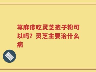 荨麻疹吃灵芝孢子粉可以吗？灵芝主要治什么病