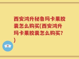 西安鸿升秘鲁玛卡果胶囊怎么购买(西安鸿升玛卡果胶囊怎么购买？)