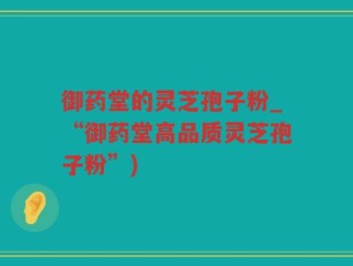 御药堂的灵芝孢子粉_“御药堂高品质灵芝孢子粉”)