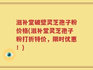 滋补堂破壁灵芝孢子粉价格(滋补堂灵芝孢子粉打折特价，限时优惠！)