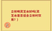 立秋喝灵芝水好吗(灵芝水是否适合立秋时饮用？)