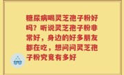 糖尿病喝灵芝孢子粉好吗？听说灵芝孢子粉非常好，身边的好多朋友都在吃，想问问灵芝孢子粉究竟有多好