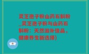灵芝孢子粉山药石斛粉_灵芝孢子粉与山药石斛粉：天然滋补佳品，健康养生新选择)