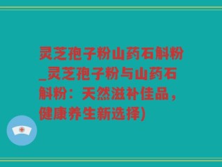 灵芝孢子粉山药石斛粉_灵芝孢子粉与山药石斛粉：天然滋补佳品，健康养生新选择)