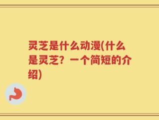 灵芝是什么动漫(什么是灵芝？一个简短的介绍)