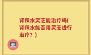 肾积水灵芝能治疗吗(肾积水能否用灵芝进行治疗？)