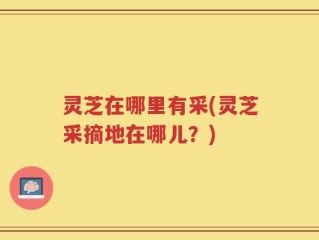 灵芝在哪里有采(灵芝采摘地在哪儿？)