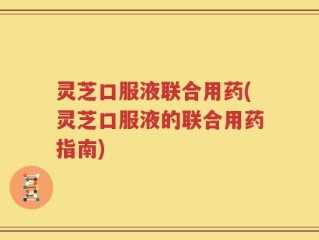 灵芝口服液联合用药(灵芝口服液的联合用药指南)