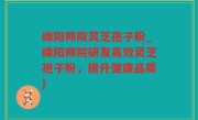 绵阳师院灵芝孢子粉_绵阳师院研发高效灵芝孢子粉，提升健康品质)