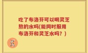 吃了布洛芬可以喝灵芝熬的水吗(能同时服用布洛芬和灵芝水吗？)