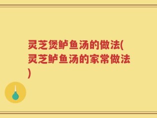 灵芝煲鲈鱼汤的做法(灵芝鲈鱼汤的家常做法)