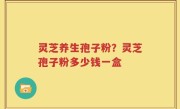 灵芝养生孢子粉？灵芝孢子粉多少钱一盒