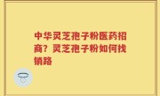 中华灵芝孢子粉医药招商？灵芝孢子粉如何找销路