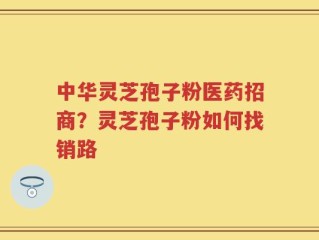 中华灵芝孢子粉医药招商？灵芝孢子粉如何找销路