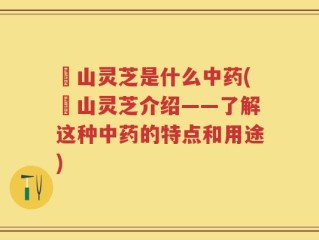 屼山灵芝是什么中药(屼山灵芝介绍——了解这种中药的特点和用途)