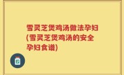 雪灵芝煲鸡汤做法孕妇(雪灵芝煲鸡汤的安全孕妇食谱)
